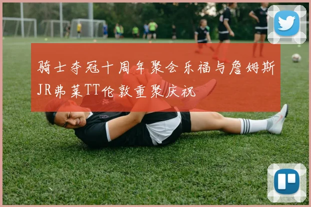 骑士夺冠十周年聚会乐福与詹姆斯JR弗莱TT伦敦重聚庆祝