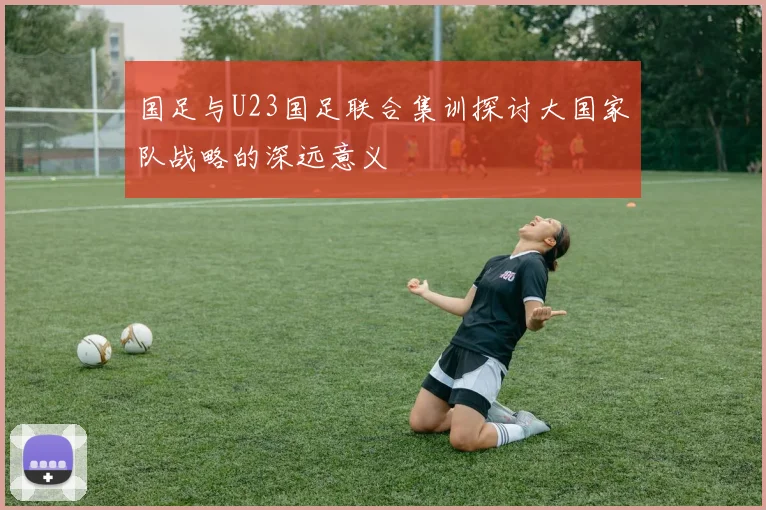 国足与U23国足联合集训探讨大国家队战略的深远意义