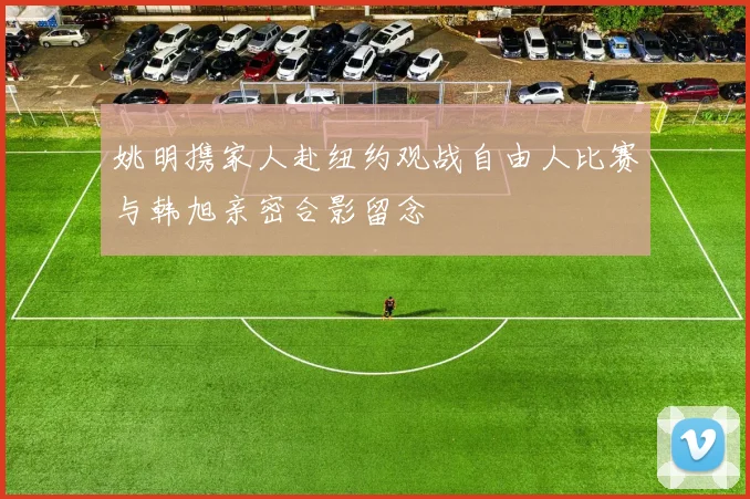 姚明携家人赴纽约观战自由人比赛与韩旭亲密合影留念