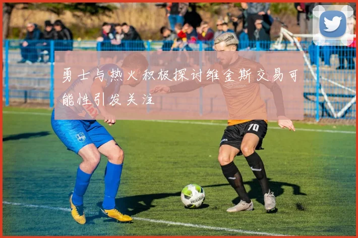 勇士与热火积极探讨维金斯交易可能性引发关注