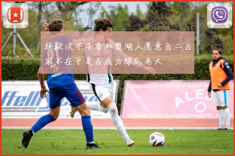 杨毅谈字母哥加盟湖人愿意当二当家不在乎是否成为球队老大