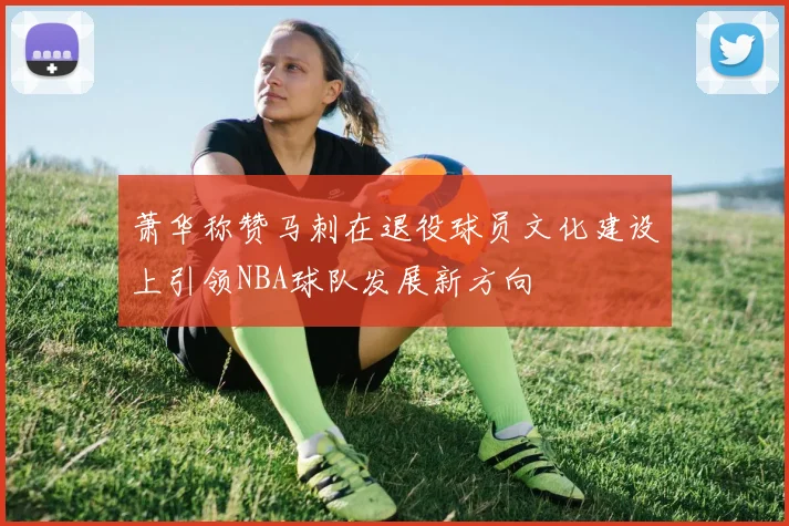 萧华称赞马刺在退役球员文化建设上引领NBA球队发展新方向