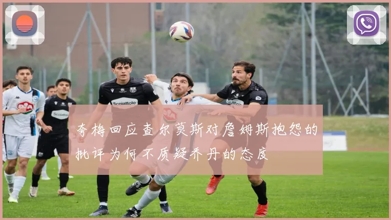 夸梅回应查尔莫斯对詹姆斯抱怨的批评为何不质疑乔丹的态度