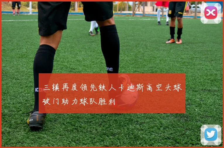 三镇再度领先铁人卡迪斯高空头球破门助力球队胜利