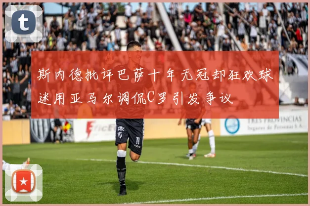 斯内德批评巴萨十年无冠却狂欢球迷用亚马尔调侃C罗引发争议