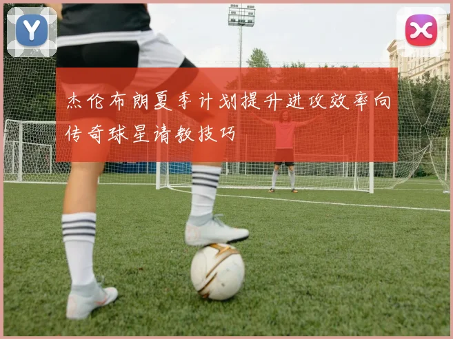 杰伦布朗夏季计划提升进攻效率向传奇球星请教技巧