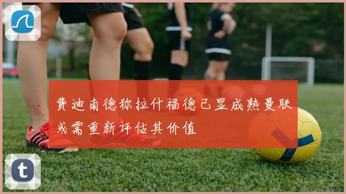 费迪南德称拉什福德已显成熟曼联或需重新评估其价值