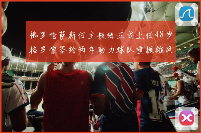 佛罗伦萨新任主教练正式上任48岁格罗索签约两年助力球队重振雄风