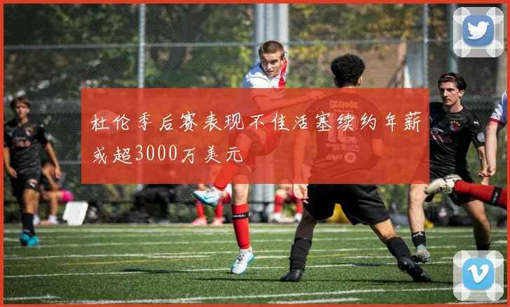 杜伦季后赛表现不佳活塞续约年薪或超3000万美元