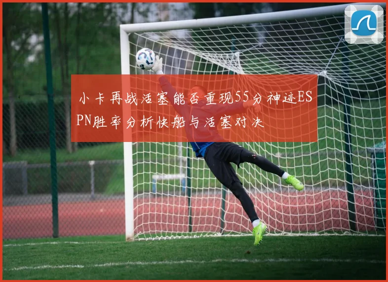 小卡再战活塞能否重现55分神迹ESPN胜率分析快船与活塞对决
