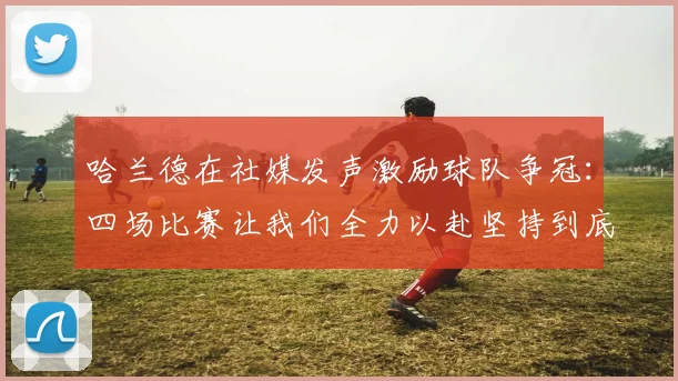 哈兰德在社媒发声激励球队争冠：四场比赛让我们全力以赴坚持到底