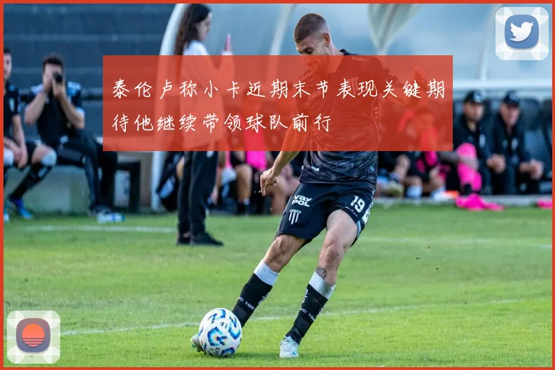 泰伦卢称小卡近期末节表现关键期待他继续带领球队前行