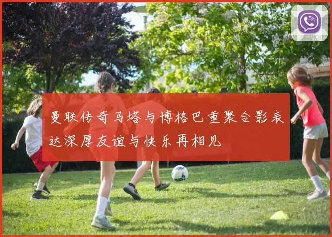 曼联传奇马塔与博格巴重聚合影表达深厚友谊与快乐再相见