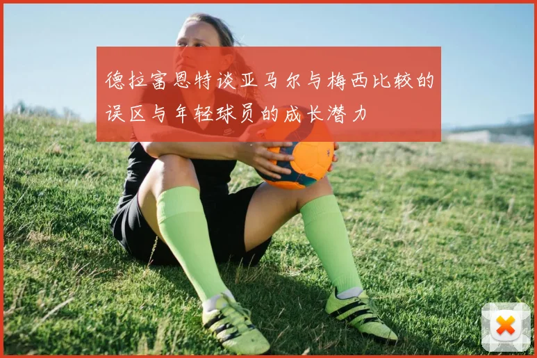 德拉富恩特谈亚马尔与梅西比较的误区与年轻球员的成长潜力