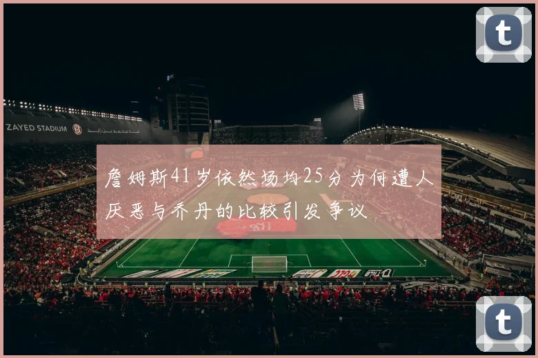 詹姆斯41岁依然场均25分为何遭人厌恶与乔丹的比较引发争议
