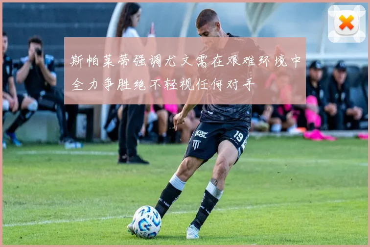 斯帕莱蒂强调尤文需在艰难环境中全力争胜绝不轻视任何对手