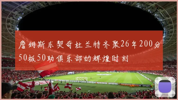 詹姆斯东契奇杜兰特齐聚26年200分50板50助俱乐部的辉煌时刻